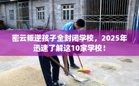 密云叛逆孩子全封闭学校，2025年迅速了解这10家学校！