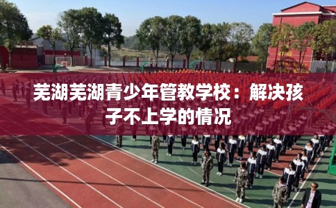 芜湖芜湖青少年管教学校：解决孩子不上学的情况