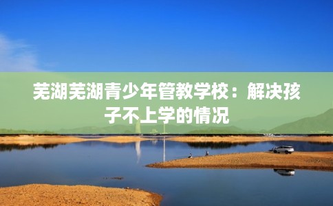 芜湖芜湖青少年管教学校：解决孩子不上学的情况