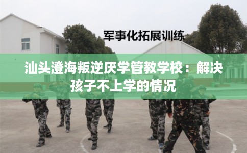 汕头澄海叛逆厌学管教学校：解决孩子不上学的情况