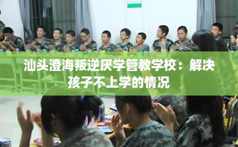 汕头澄海叛逆厌学管教学校：解决孩子不上学的情况