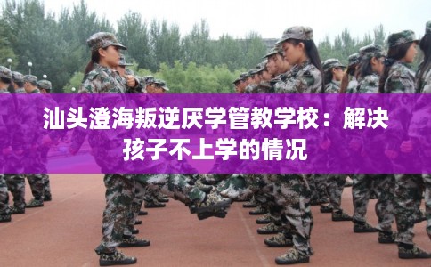 汕头澄海叛逆厌学管教学校：解决孩子不上学的情况