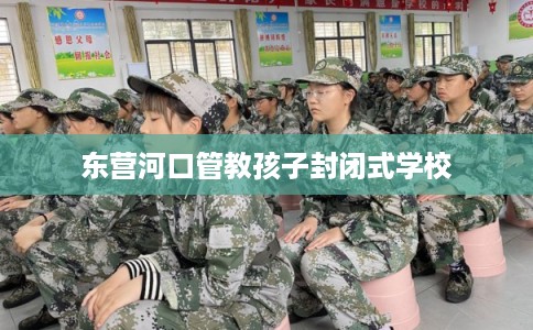 东营河口管教孩子封闭式学校