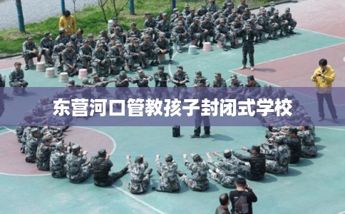 东营河口管教孩子封闭式学校
