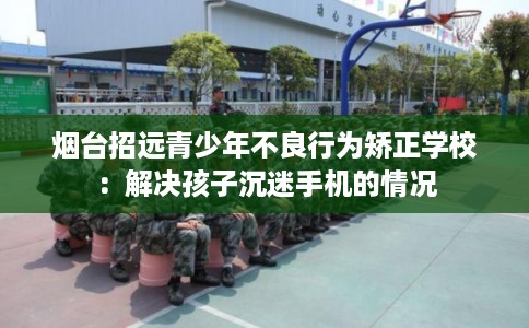 烟台招远青少年不良行为矫正学校：解决孩子沉迷手机的情况