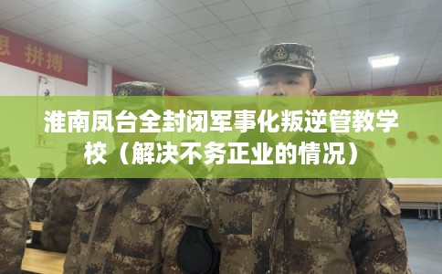 淮南凤台全封闭军事化叛逆管教学校（解决不务正业的情况）