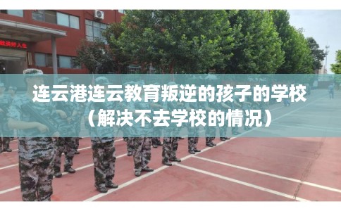 连云港连云教育叛逆的孩子的学校（解决不去学校的情况）