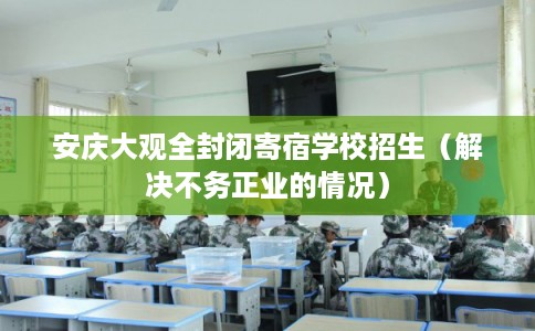 安庆大观全封闭寄宿学校招生（解决不务正业的情况）