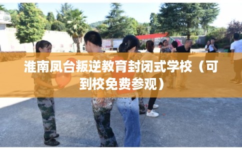 淮南凤台叛逆教育封闭式学校（可到校免费参观）