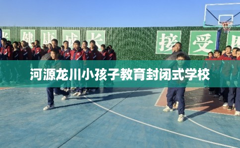 河源龙川小孩子教育封闭式学校