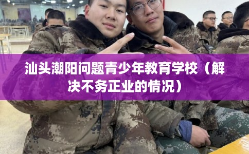 汕头潮阳问题青少年教育学校（解决不务正业的情况）