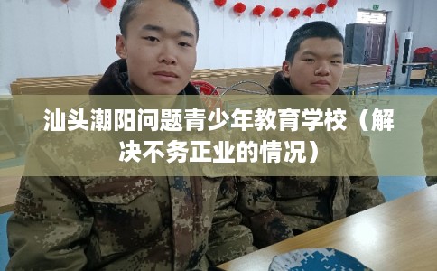 汕头潮阳问题青少年教育学校（解决不务正业的情况）