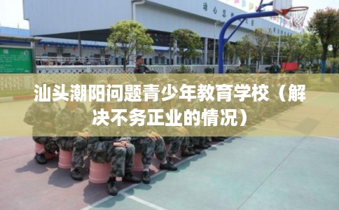 汕头潮阳问题青少年教育学校（解决不务正业的情况）