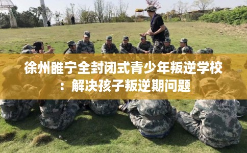 徐州睢宁全封闭式青少年叛逆学校：解决孩子叛逆期问题
