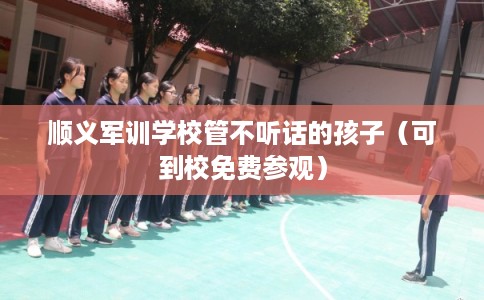 顺义军训学校管不听话的孩子（可到校免费参观）