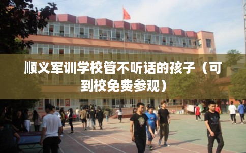 顺义军训学校管不听话的孩子（可到校免费参观）