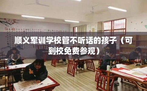 顺义军训学校管不听话的孩子（可到校免费参观）