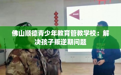 佛山顺德青少年教育管教学校：解决孩子叛逆期问题