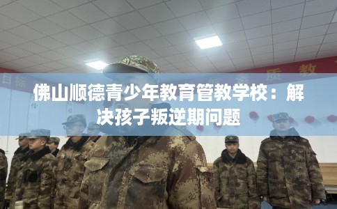 佛山顺德青少年教育管教学校：解决孩子叛逆期问题