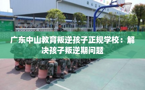 广东中山教育叛逆孩子正规学校：解决孩子叛逆期问题