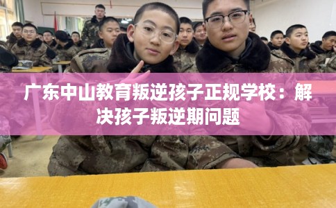 广东中山教育叛逆孩子正规学校：解决孩子叛逆期问题