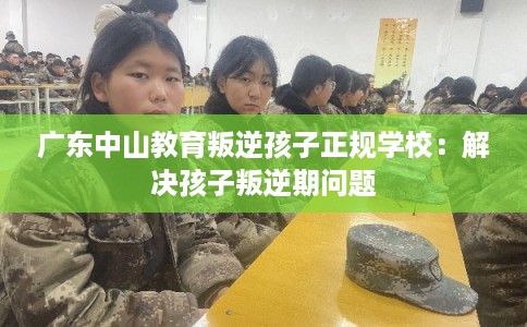 广东中山教育叛逆孩子正规学校：解决孩子叛逆期问题