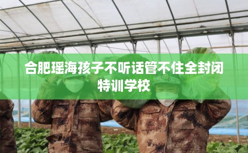 合肥瑶海孩子不听话管不住全封闭特训学校