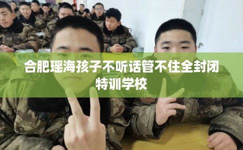 合肥瑶海孩子不听话管不住全封闭特训学校