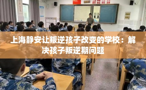 上海静安让叛逆孩子改变的学校：解决孩子叛逆期问题