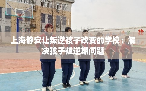 上海静安让叛逆孩子改变的学校：解决孩子叛逆期问题