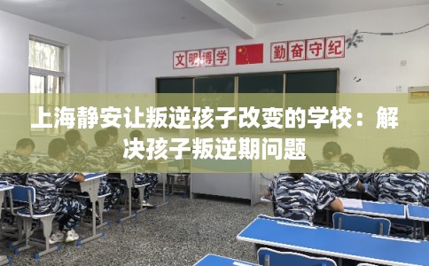 上海静安让叛逆孩子改变的学校：解决孩子叛逆期问题