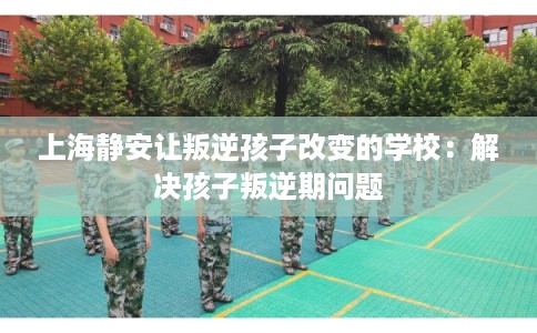 上海静安让叛逆孩子改变的学校：解决孩子叛逆期问题