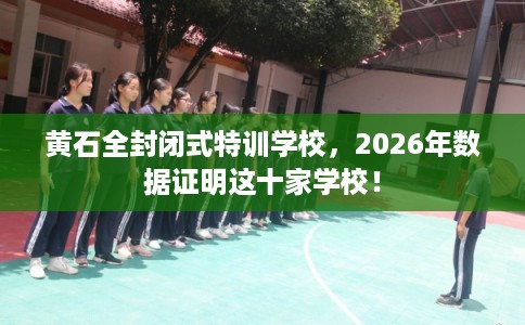 黄石全封闭式特训学校，2026年数据证明这十家学校！