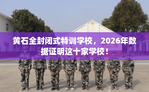 黄石全封闭式特训学校，2026年数据证明这十家学校！