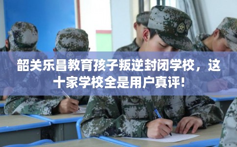 韶关乐昌教育孩子叛逆封闭学校，这十家学校全是用户真评!