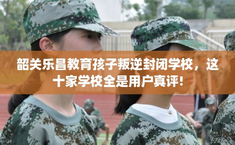 韶关乐昌教育孩子叛逆封闭学校，这十家学校全是用户真评!