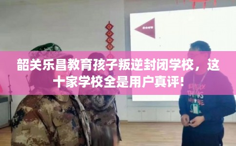 韶关乐昌教育孩子叛逆封闭学校，这十家学校全是用户真评!
