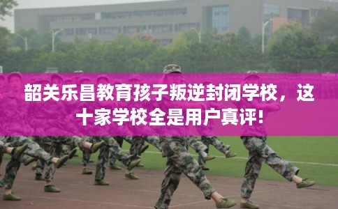 韶关乐昌教育孩子叛逆封闭学校，这十家学校全是用户真评!