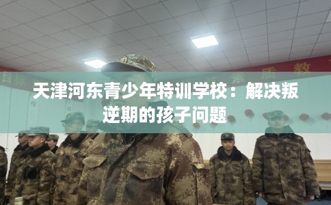 天津河东青少年特训学校：解决叛逆期的孩子问题