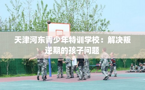 天津河东青少年特训学校：解决叛逆期的孩子问题
