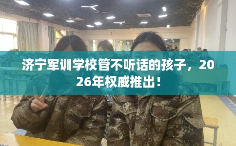 济宁军训学校管不听话的孩子，2026年权威推出！