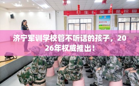 济宁军训学校管不听话的孩子，2026年权威推出！