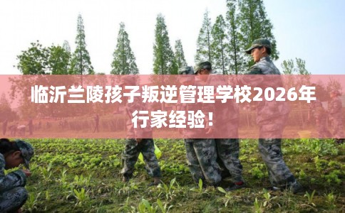 临沂兰陵孩子叛逆管理学校2026年行家经验！