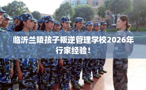 临沂兰陵孩子叛逆管理学校2026年行家经验！