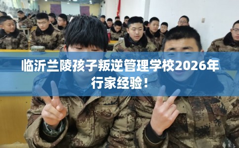 临沂兰陵孩子叛逆管理学校2026年行家经验！