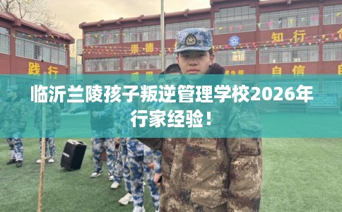 临沂兰陵孩子叛逆管理学校2026年行家经验！