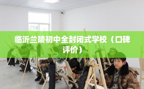 临沂兰陵初中全封闭式学校（口碑评价）
