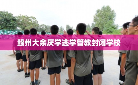 赣州大余厌学逃学管教封闭学校