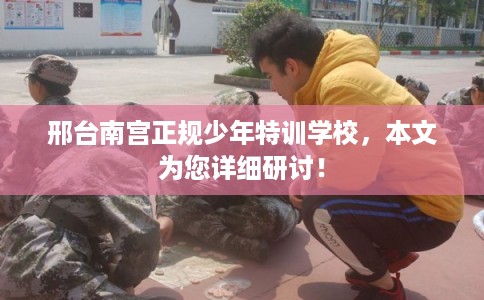 邢台南宫正规少年特训学校，本文为您详细研讨！