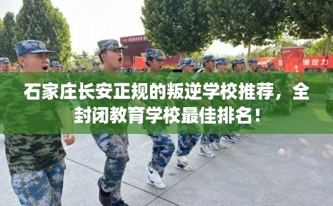 石家庄长安正规的叛逆学校推荐，全封闭教育学校最佳排名！